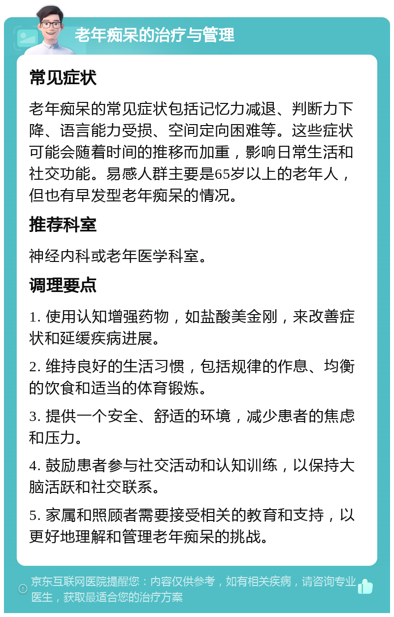 老年痴呆的治疗与管理 常见症状 老年痴呆的常见症状包括记忆力减退、判断力下降、语言能力受损、空间定向困难等。这些症状可能会随着时间的推移而加重，影响日常生活和社交功能。易感人群主要是65岁以上的老年人，但也有早发型老年痴呆的情况。 推荐科室 神经内科或老年医学科室。 调理要点 1. 使用认知增强药物，如盐酸美金刚，来改善症状和延缓疾病进展。 2. 维持良好的生活习惯，包括规律的作息、均衡的饮食和适当的体育锻炼。 3. 提供一个安全、舒适的环境，减少患者的焦虑和压力。 4. 鼓励患者参与社交活动和认知训练，以保持大脑活跃和社交联系。 5. 家属和照顾者需要接受相关的教育和支持，以更好地理解和管理老年痴呆的挑战。