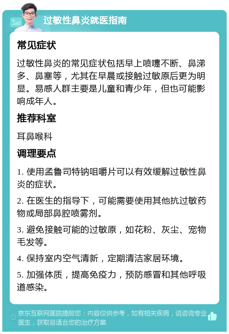 过敏性鼻炎就医指南 常见症状 过敏性鼻炎的常见症状包括早上喷嚏不断、鼻涕多、鼻塞等，尤其在早晨或接触过敏原后更为明显。易感人群主要是儿童和青少年，但也可能影响成年人。 推荐科室 耳鼻喉科 调理要点 1. 使用孟鲁司特钠咀嚼片可以有效缓解过敏性鼻炎的症状。 2. 在医生的指导下，可能需要使用其他抗过敏药物或局部鼻腔喷雾剂。 3. 避免接触可能的过敏原，如花粉、灰尘、宠物毛发等。 4. 保持室内空气清新，定期清洁家居环境。 5. 加强体质，提高免疫力，预防感冒和其他呼吸道感染。