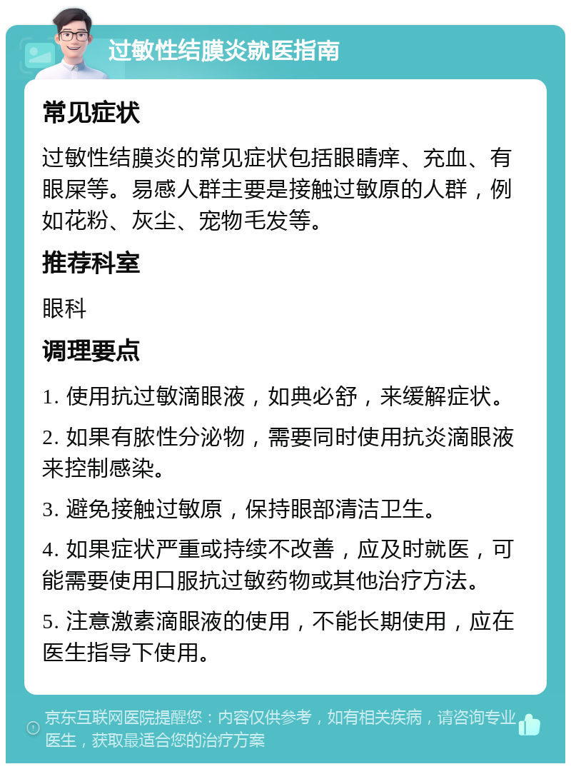 过敏性结膜炎就医指南 常见症状 过敏性结膜炎的常见症状包括眼睛痒、充血、有眼屎等。易感人群主要是接触过敏原的人群，例如花粉、灰尘、宠物毛发等。 推荐科室 眼科 调理要点 1. 使用抗过敏滴眼液，如典必舒，来缓解症状。 2. 如果有脓性分泌物，需要同时使用抗炎滴眼液来控制感染。 3. 避免接触过敏原，保持眼部清洁卫生。 4. 如果症状严重或持续不改善，应及时就医，可能需要使用口服抗过敏药物或其他治疗方法。 5. 注意激素滴眼液的使用，不能长期使用，应在医生指导下使用。