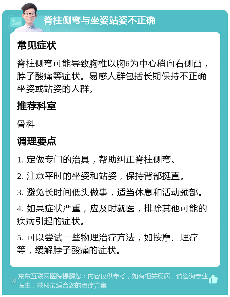 脊柱侧弯与坐姿站姿不正确 常见症状 脊柱侧弯可能导致胸椎以胸6为中心稍向右侧凸，脖子酸痛等症状。易感人群包括长期保持不正确坐姿或站姿的人群。 推荐科室 骨科 调理要点 1. 定做专门的治具，帮助纠正脊柱侧弯。 2. 注意平时的坐姿和站姿，保持背部挺直。 3. 避免长时间低头做事，适当休息和活动颈部。 4. 如果症状严重，应及时就医，排除其他可能的疾病引起的症状。 5. 可以尝试一些物理治疗方法，如按摩、理疗等，缓解脖子酸痛的症状。