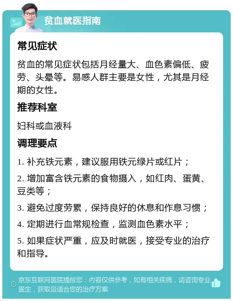 贫血就医指南 常见症状 贫血的常见症状包括月经量大、血色素偏低、疲劳、头晕等。易感人群主要是女性，尤其是月经期的女性。 推荐科室 妇科或血液科 调理要点 1. 补充铁元素，建议服用铁元绿片或红片； 2. 增加富含铁元素的食物摄入，如红肉、蛋黄、豆类等； 3. 避免过度劳累，保持良好的休息和作息习惯； 4. 定期进行血常规检查，监测血色素水平； 5. 如果症状严重，应及时就医，接受专业的治疗和指导。