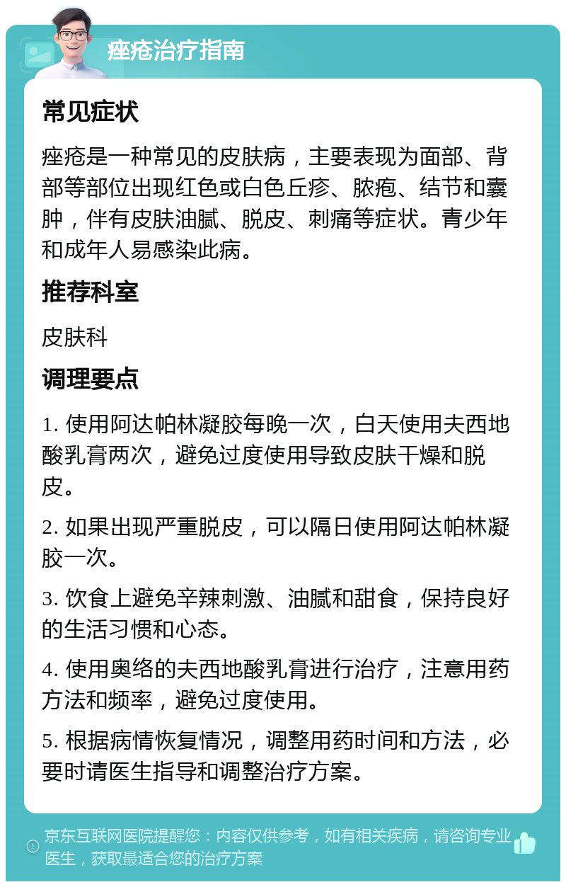 痤疮治疗指南 常见症状 痤疮是一种常见的皮肤病，主要表现为面部、背部等部位出现红色或白色丘疹、脓疱、结节和囊肿，伴有皮肤油腻、脱皮、刺痛等症状。青少年和成年人易感染此病。 推荐科室 皮肤科 调理要点 1. 使用阿达帕林凝胶每晚一次，白天使用夫西地酸乳膏两次，避免过度使用导致皮肤干燥和脱皮。 2. 如果出现严重脱皮，可以隔日使用阿达帕林凝胶一次。 3. 饮食上避免辛辣刺激、油腻和甜食，保持良好的生活习惯和心态。 4. 使用奥络的夫西地酸乳膏进行治疗，注意用药方法和频率，避免过度使用。 5. 根据病情恢复情况，调整用药时间和方法，必要时请医生指导和调整治疗方案。