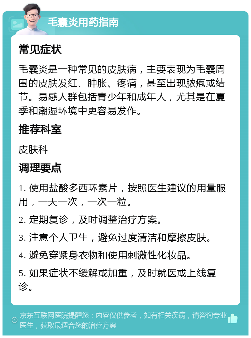 毛囊炎用药指南 常见症状 毛囊炎是一种常见的皮肤病，主要表现为毛囊周围的皮肤发红、肿胀、疼痛，甚至出现脓疱或结节。易感人群包括青少年和成年人，尤其是在夏季和潮湿环境中更容易发作。 推荐科室 皮肤科 调理要点 1. 使用盐酸多西环素片，按照医生建议的用量服用，一天一次，一次一粒。 2. 定期复诊，及时调整治疗方案。 3. 注意个人卫生，避免过度清洁和摩擦皮肤。 4. 避免穿紧身衣物和使用刺激性化妆品。 5. 如果症状不缓解或加重，及时就医或上线复诊。