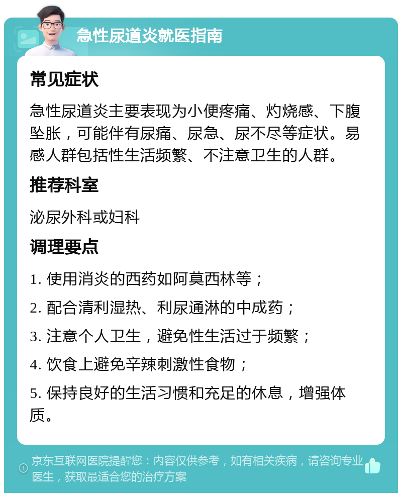 急性尿道炎就医指南 常见症状 急性尿道炎主要表现为小便疼痛、灼烧感、下腹坠胀，可能伴有尿痛、尿急、尿不尽等症状。易感人群包括性生活频繁、不注意卫生的人群。 推荐科室 泌尿外科或妇科 调理要点 1. 使用消炎的西药如阿莫西林等； 2. 配合清利湿热、利尿通淋的中成药； 3. 注意个人卫生，避免性生活过于频繁； 4. 饮食上避免辛辣刺激性食物； 5. 保持良好的生活习惯和充足的休息，增强体质。