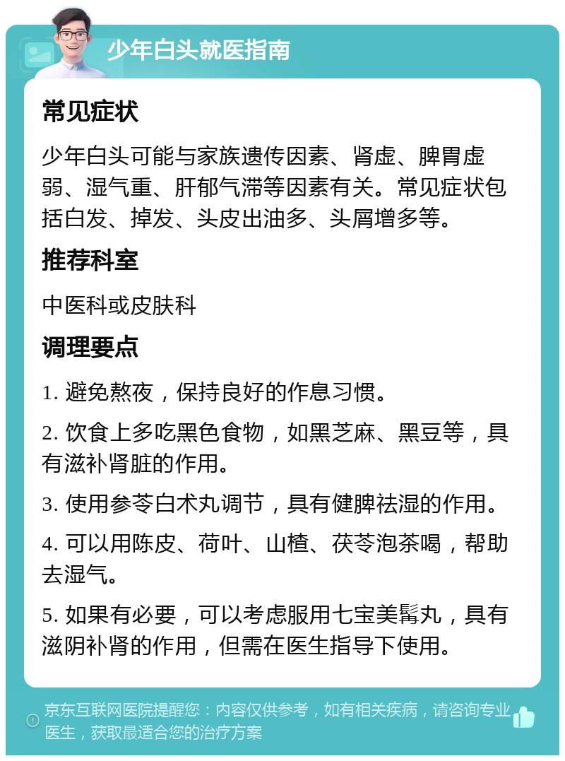 少年白头就医指南 常见症状 少年白头可能与家族遗传因素、肾虚、脾胃虚弱、湿气重、肝郁气滞等因素有关。常见症状包括白发、掉发、头皮出油多、头屑增多等。 推荐科室 中医科或皮肤科 调理要点 1. 避免熬夜，保持良好的作息习惯。 2. 饮食上多吃黑色食物，如黑芝麻、黑豆等，具有滋补肾脏的作用。 3. 使用参苓白术丸调节，具有健脾祛湿的作用。 4. 可以用陈皮、荷叶、山楂、茯苓泡茶喝，帮助去湿气。 5. 如果有必要，可以考虑服用七宝美髯丸，具有滋阴补肾的作用，但需在医生指导下使用。