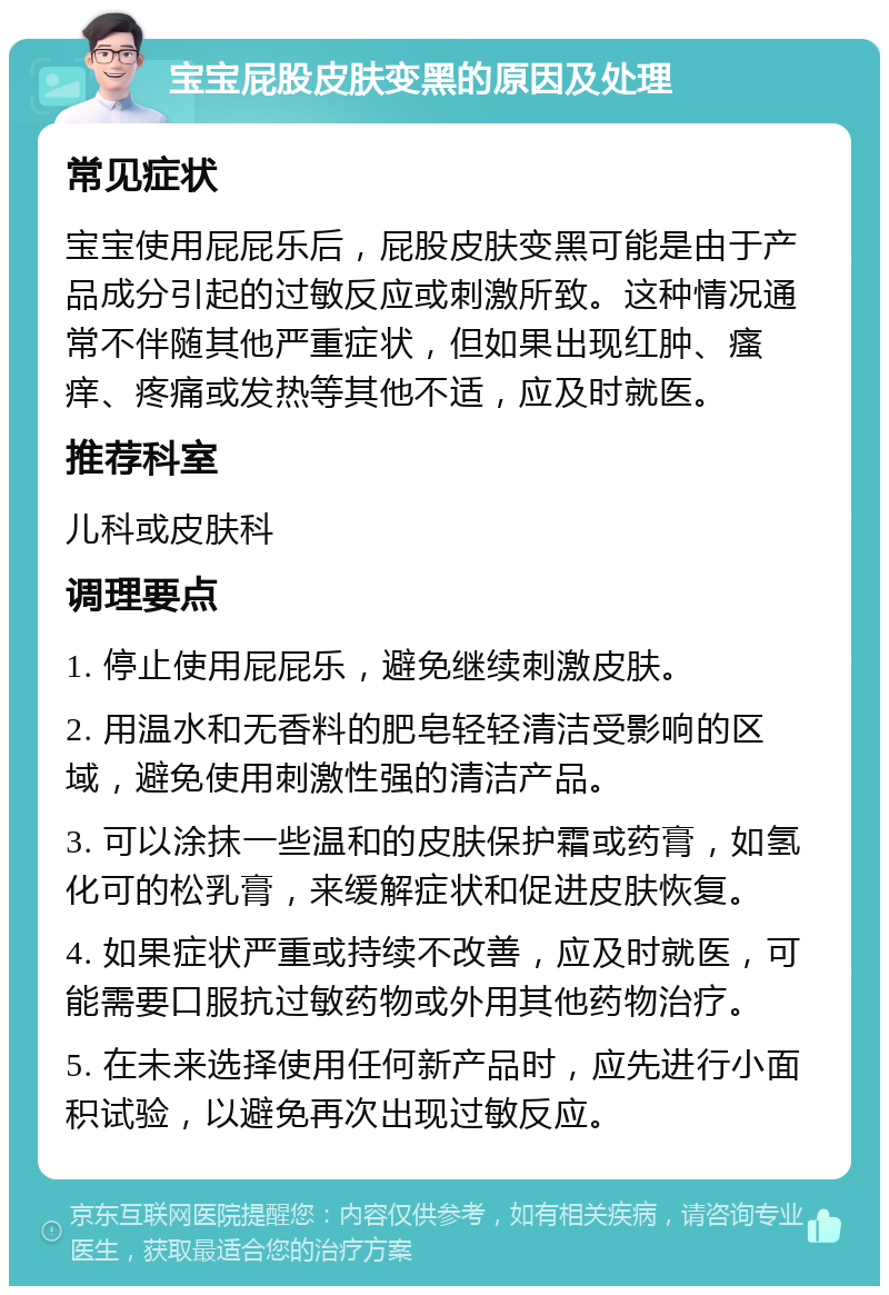 宝宝屁股皮肤变黑的原因及处理 常见症状 宝宝使用屁屁乐后，屁股皮肤变黑可能是由于产品成分引起的过敏反应或刺激所致。这种情况通常不伴随其他严重症状，但如果出现红肿、瘙痒、疼痛或发热等其他不适，应及时就医。 推荐科室 儿科或皮肤科 调理要点 1. 停止使用屁屁乐，避免继续刺激皮肤。 2. 用温水和无香料的肥皂轻轻清洁受影响的区域，避免使用刺激性强的清洁产品。 3. 可以涂抹一些温和的皮肤保护霜或药膏，如氢化可的松乳膏，来缓解症状和促进皮肤恢复。 4. 如果症状严重或持续不改善，应及时就医，可能需要口服抗过敏药物或外用其他药物治疗。 5. 在未来选择使用任何新产品时，应先进行小面积试验，以避免再次出现过敏反应。