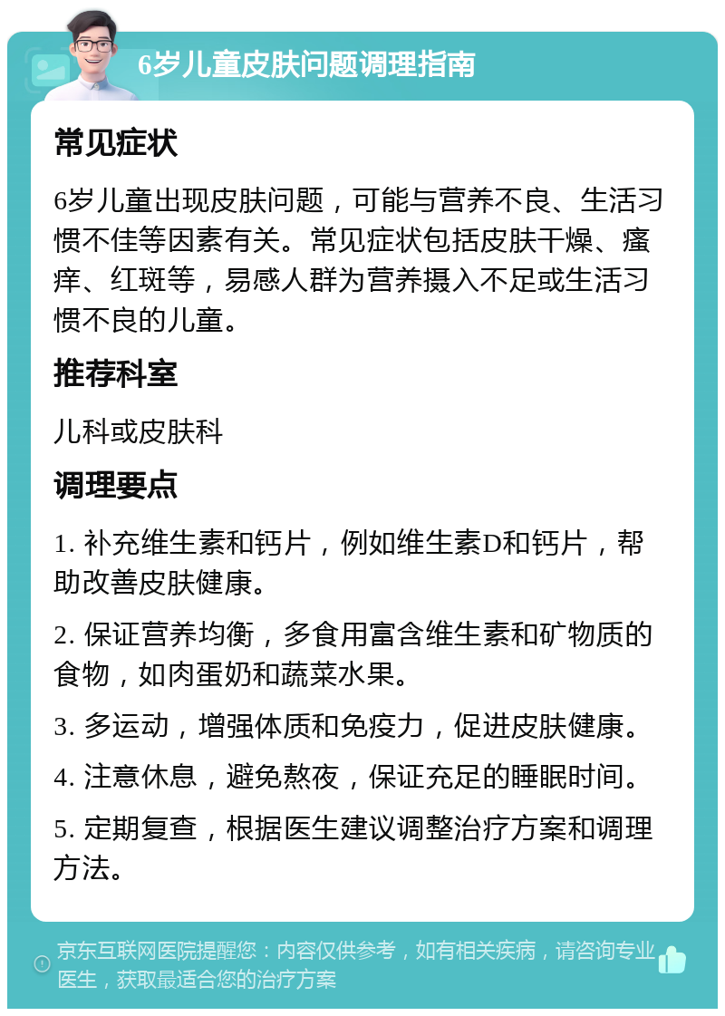 6岁儿童皮肤问题调理指南 常见症状 6岁儿童出现皮肤问题，可能与营养不良、生活习惯不佳等因素有关。常见症状包括皮肤干燥、瘙痒、红斑等，易感人群为营养摄入不足或生活习惯不良的儿童。 推荐科室 儿科或皮肤科 调理要点 1. 补充维生素和钙片，例如维生素D和钙片，帮助改善皮肤健康。 2. 保证营养均衡，多食用富含维生素和矿物质的食物，如肉蛋奶和蔬菜水果。 3. 多运动，增强体质和免疫力，促进皮肤健康。 4. 注意休息，避免熬夜，保证充足的睡眠时间。 5. 定期复查，根据医生建议调整治疗方案和调理方法。