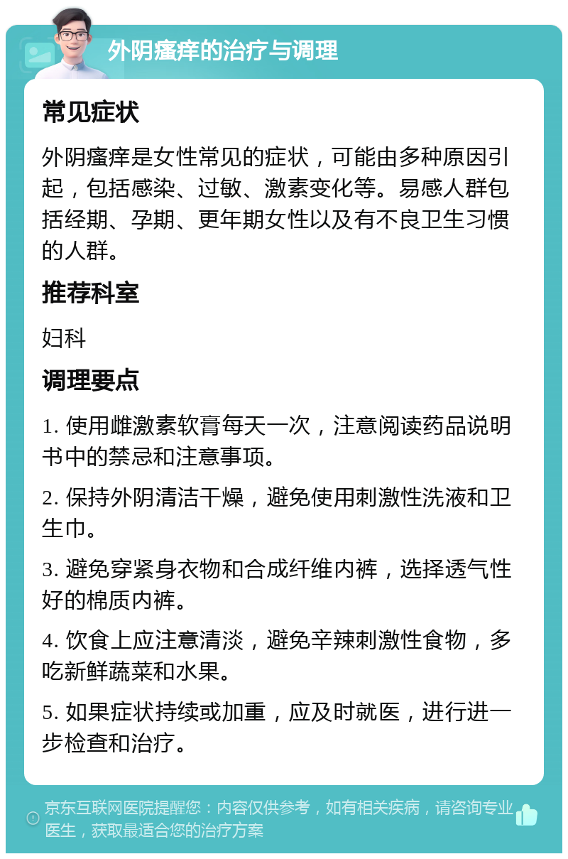 外阴瘙痒的治疗与调理 常见症状 外阴瘙痒是女性常见的症状，可能由多种原因引起，包括感染、过敏、激素变化等。易感人群包括经期、孕期、更年期女性以及有不良卫生习惯的人群。 推荐科室 妇科 调理要点 1. 使用雌激素软膏每天一次，注意阅读药品说明书中的禁忌和注意事项。 2. 保持外阴清洁干燥，避免使用刺激性洗液和卫生巾。 3. 避免穿紧身衣物和合成纤维内裤，选择透气性好的棉质内裤。 4. 饮食上应注意清淡，避免辛辣刺激性食物，多吃新鲜蔬菜和水果。 5. 如果症状持续或加重，应及时就医，进行进一步检查和治疗。