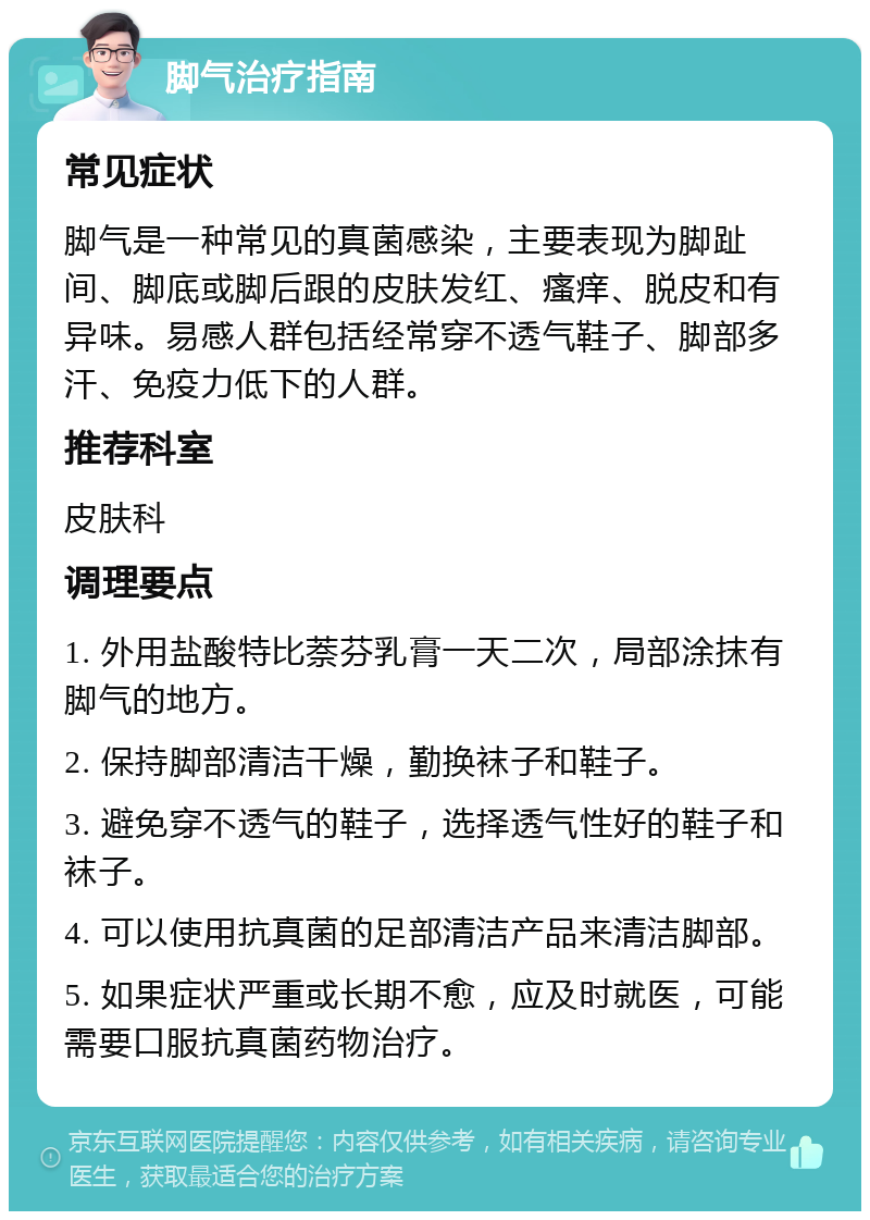 脚气治疗指南 常见症状 脚气是一种常见的真菌感染，主要表现为脚趾间、脚底或脚后跟的皮肤发红、瘙痒、脱皮和有异味。易感人群包括经常穿不透气鞋子、脚部多汗、免疫力低下的人群。 推荐科室 皮肤科 调理要点 1. 外用盐酸特比萘芬乳膏一天二次，局部涂抹有脚气的地方。 2. 保持脚部清洁干燥，勤换袜子和鞋子。 3. 避免穿不透气的鞋子，选择透气性好的鞋子和袜子。 4. 可以使用抗真菌的足部清洁产品来清洁脚部。 5. 如果症状严重或长期不愈，应及时就医，可能需要口服抗真菌药物治疗。