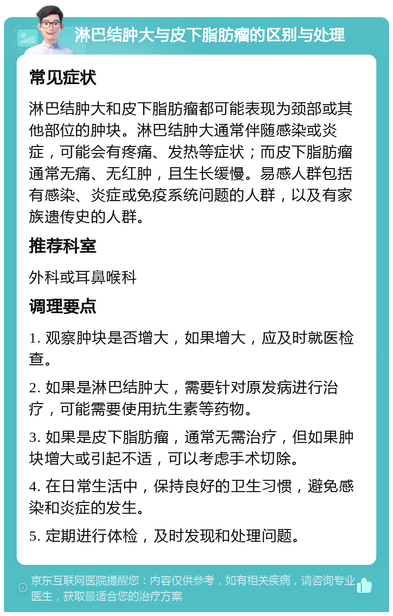 淋巴结肿大与皮下脂肪瘤的区别与处理 常见症状 淋巴结肿大和皮下脂肪瘤都可能表现为颈部或其他部位的肿块。淋巴结肿大通常伴随感染或炎症，可能会有疼痛、发热等症状；而皮下脂肪瘤通常无痛、无红肿，且生长缓慢。易感人群包括有感染、炎症或免疫系统问题的人群，以及有家族遗传史的人群。 推荐科室 外科或耳鼻喉科 调理要点 1. 观察肿块是否增大，如果增大，应及时就医检查。 2. 如果是淋巴结肿大，需要针对原发病进行治疗，可能需要使用抗生素等药物。 3. 如果是皮下脂肪瘤，通常无需治疗，但如果肿块增大或引起不适，可以考虑手术切除。 4. 在日常生活中，保持良好的卫生习惯，避免感染和炎症的发生。 5. 定期进行体检，及时发现和处理问题。