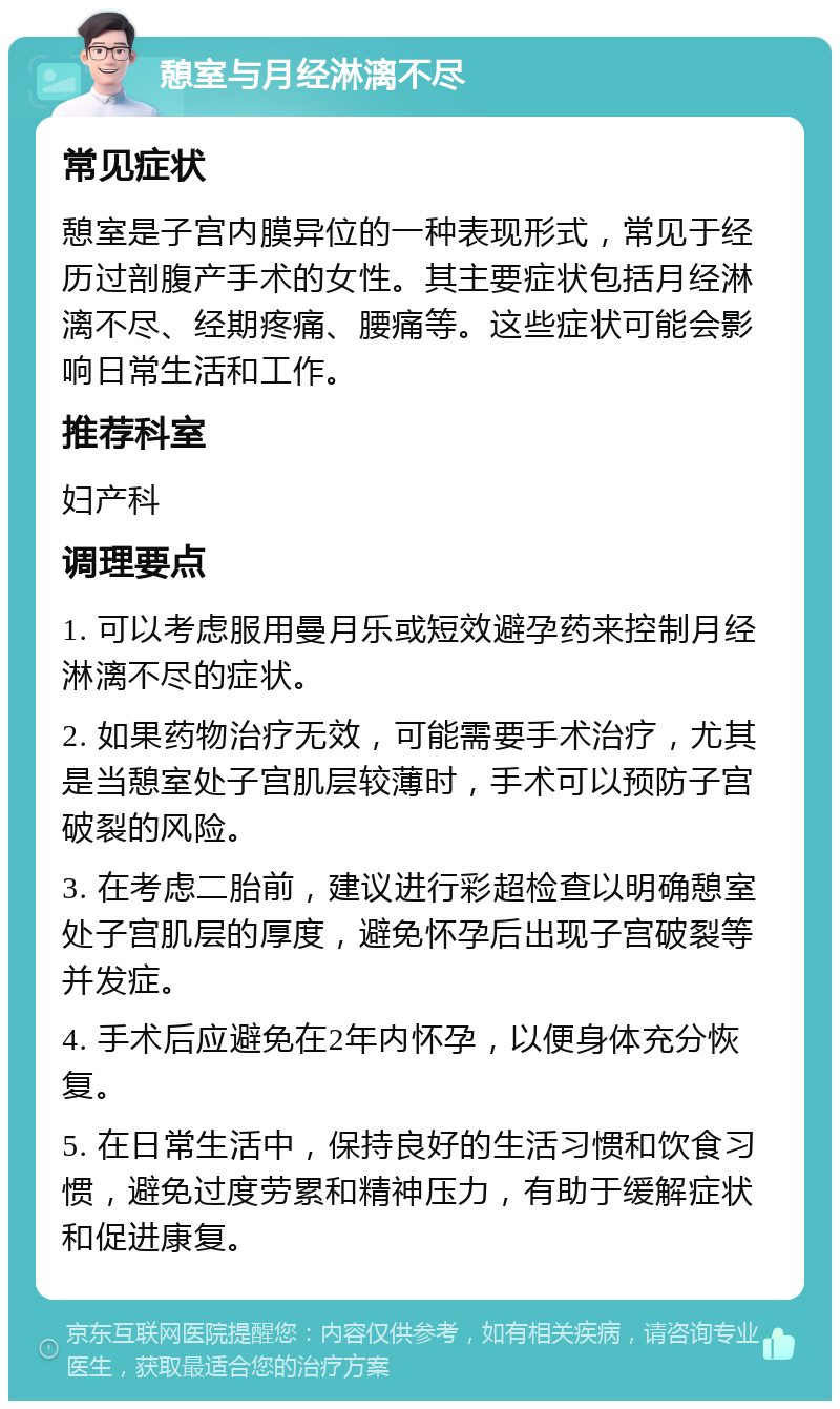 憩室与月经淋漓不尽 常见症状 憩室是子宫内膜异位的一种表现形式，常见于经历过剖腹产手术的女性。其主要症状包括月经淋漓不尽、经期疼痛、腰痛等。这些症状可能会影响日常生活和工作。 推荐科室 妇产科 调理要点 1. 可以考虑服用曼月乐或短效避孕药来控制月经淋漓不尽的症状。 2. 如果药物治疗无效，可能需要手术治疗，尤其是当憩室处子宫肌层较薄时，手术可以预防子宫破裂的风险。 3. 在考虑二胎前，建议进行彩超检查以明确憩室处子宫肌层的厚度，避免怀孕后出现子宫破裂等并发症。 4. 手术后应避免在2年内怀孕，以便身体充分恢复。 5. 在日常生活中，保持良好的生活习惯和饮食习惯，避免过度劳累和精神压力，有助于缓解症状和促进康复。