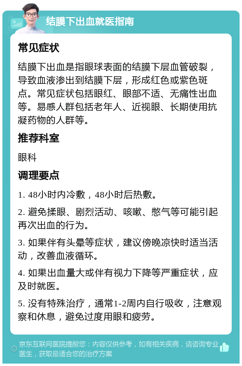 结膜下出血就医指南 常见症状 结膜下出血是指眼球表面的结膜下层血管破裂，导致血液渗出到结膜下层，形成红色或紫色斑点。常见症状包括眼红、眼部不适、无痛性出血等。易感人群包括老年人、近视眼、长期使用抗凝药物的人群等。 推荐科室 眼科 调理要点 1. 48小时内冷敷，48小时后热敷。 2. 避免揉眼、剧烈活动、咳嗽、憋气等可能引起再次出血的行为。 3. 如果伴有头晕等症状，建议傍晚凉快时适当活动，改善血液循环。 4. 如果出血量大或伴有视力下降等严重症状，应及时就医。 5. 没有特殊治疗，通常1-2周内自行吸收，注意观察和休息，避免过度用眼和疲劳。