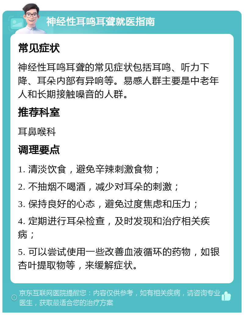 神经性耳鸣耳聋就医指南 常见症状 神经性耳鸣耳聋的常见症状包括耳鸣、听力下降、耳朵内部有异响等。易感人群主要是中老年人和长期接触噪音的人群。 推荐科室 耳鼻喉科 调理要点 1. 清淡饮食，避免辛辣刺激食物； 2. 不抽烟不喝酒，减少对耳朵的刺激； 3. 保持良好的心态，避免过度焦虑和压力； 4. 定期进行耳朵检查，及时发现和治疗相关疾病； 5. 可以尝试使用一些改善血液循环的药物，如银杏叶提取物等，来缓解症状。