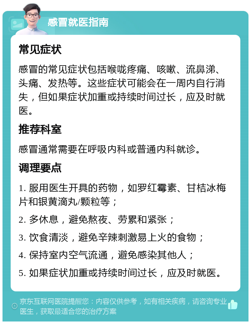 感冒就医指南 常见症状 感冒的常见症状包括喉咙疼痛、咳嗽、流鼻涕、头痛、发热等。这些症状可能会在一周内自行消失，但如果症状加重或持续时间过长，应及时就医。 推荐科室 感冒通常需要在呼吸内科或普通内科就诊。 调理要点 1. 服用医生开具的药物，如罗红霉素、甘桔冰梅片和银黄滴丸/颗粒等； 2. 多休息，避免熬夜、劳累和紧张； 3. 饮食清淡，避免辛辣刺激易上火的食物； 4. 保持室内空气流通，避免感染其他人； 5. 如果症状加重或持续时间过长，应及时就医。