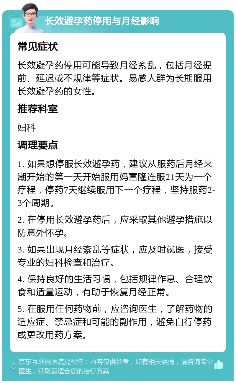 长效避孕药停用与月经影响 常见症状 长效避孕药停用可能导致月经紊乱，包括月经提前、延迟或不规律等症状。易感人群为长期服用长效避孕药的女性。 推荐科室 妇科 调理要点 1. 如果想停服长效避孕药，建议从服药后月经来潮开始的第一天开始服用妈富隆连服21天为一个疗程，停药7天继续服用下一个疗程，坚持服药2-3个周期。 2. 在停用长效避孕药后，应采取其他避孕措施以防意外怀孕。 3. 如果出现月经紊乱等症状，应及时就医，接受专业的妇科检查和治疗。 4. 保持良好的生活习惯，包括规律作息、合理饮食和适量运动，有助于恢复月经正常。 5. 在服用任何药物前，应咨询医生，了解药物的适应症、禁忌症和可能的副作用，避免自行停药或更改用药方案。