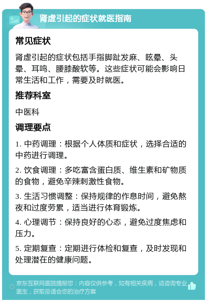 肾虚引起的症状就医指南 常见症状 肾虚引起的症状包括手指脚趾发麻、眩晕、头晕、耳鸣、腰膝酸软等。这些症状可能会影响日常生活和工作，需要及时就医。 推荐科室 中医科 调理要点 1. 中药调理：根据个人体质和症状，选择合适的中药进行调理。 2. 饮食调理：多吃富含蛋白质、维生素和矿物质的食物，避免辛辣刺激性食物。 3. 生活习惯调整：保持规律的作息时间，避免熬夜和过度劳累，适当进行体育锻炼。 4. 心理调节：保持良好的心态，避免过度焦虑和压力。 5. 定期复查：定期进行体检和复查，及时发现和处理潜在的健康问题。