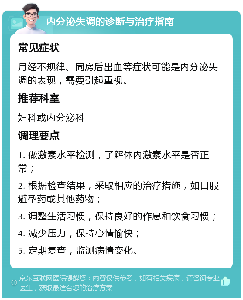 内分泌失调的诊断与治疗指南 常见症状 月经不规律、同房后出血等症状可能是内分泌失调的表现，需要引起重视。 推荐科室 妇科或内分泌科 调理要点 1. 做激素水平检测，了解体内激素水平是否正常； 2. 根据检查结果，采取相应的治疗措施，如口服避孕药或其他药物； 3. 调整生活习惯，保持良好的作息和饮食习惯； 4. 减少压力，保持心情愉快； 5. 定期复查，监测病情变化。