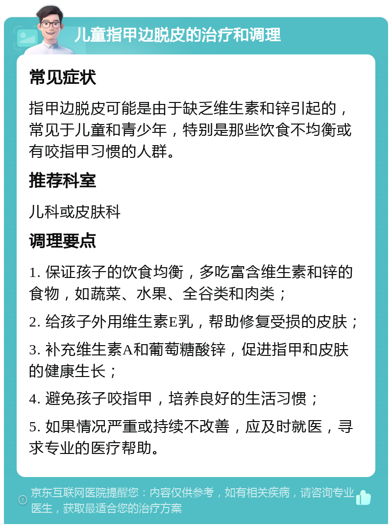 儿童指甲边脱皮的治疗和调理 常见症状 指甲边脱皮可能是由于缺乏维生素和锌引起的，常见于儿童和青少年，特别是那些饮食不均衡或有咬指甲习惯的人群。 推荐科室 儿科或皮肤科 调理要点 1. 保证孩子的饮食均衡，多吃富含维生素和锌的食物，如蔬菜、水果、全谷类和肉类； 2. 给孩子外用维生素E乳，帮助修复受损的皮肤； 3. 补充维生素A和葡萄糖酸锌，促进指甲和皮肤的健康生长； 4. 避免孩子咬指甲，培养良好的生活习惯； 5. 如果情况严重或持续不改善，应及时就医，寻求专业的医疗帮助。