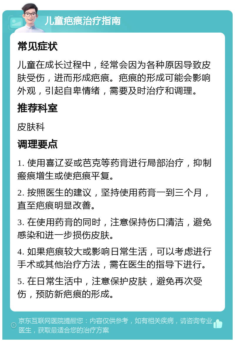 儿童疤痕治疗指南 常见症状 儿童在成长过程中，经常会因为各种原因导致皮肤受伤，进而形成疤痕。疤痕的形成可能会影响外观，引起自卑情绪，需要及时治疗和调理。 推荐科室 皮肤科 调理要点 1. 使用喜辽妥或芭克等药膏进行局部治疗，抑制瘢痕增生或使疤痕平复。 2. 按照医生的建议，坚持使用药膏一到三个月，直至疤痕明显改善。 3. 在使用药膏的同时，注意保持伤口清洁，避免感染和进一步损伤皮肤。 4. 如果疤痕较大或影响日常生活，可以考虑进行手术或其他治疗方法，需在医生的指导下进行。 5. 在日常生活中，注意保护皮肤，避免再次受伤，预防新疤痕的形成。