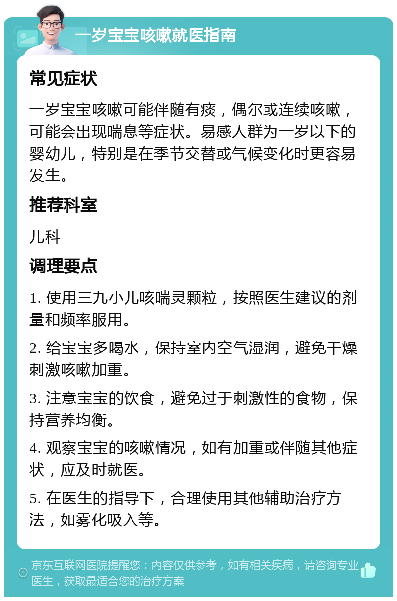 一岁宝宝咳嗽就医指南 常见症状 一岁宝宝咳嗽可能伴随有痰，偶尔或连续咳嗽，可能会出现喘息等症状。易感人群为一岁以下的婴幼儿，特别是在季节交替或气候变化时更容易发生。 推荐科室 儿科 调理要点 1. 使用三九小儿咳喘灵颗粒，按照医生建议的剂量和频率服用。 2. 给宝宝多喝水，保持室内空气湿润，避免干燥刺激咳嗽加重。 3. 注意宝宝的饮食，避免过于刺激性的食物，保持营养均衡。 4. 观察宝宝的咳嗽情况，如有加重或伴随其他症状，应及时就医。 5. 在医生的指导下，合理使用其他辅助治疗方法，如雾化吸入等。