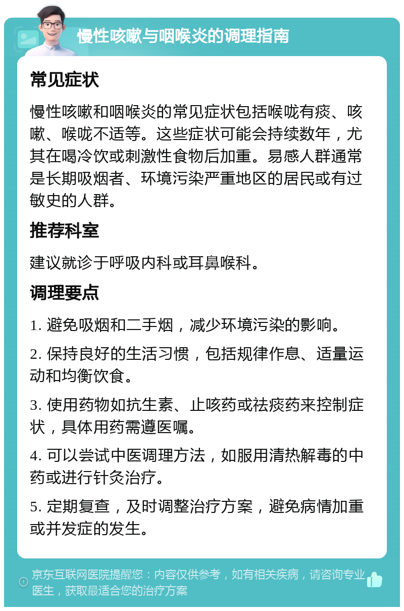 慢性咳嗽与咽喉炎的调理指南 常见症状 慢性咳嗽和咽喉炎的常见症状包括喉咙有痰、咳嗽、喉咙不适等。这些症状可能会持续数年，尤其在喝冷饮或刺激性食物后加重。易感人群通常是长期吸烟者、环境污染严重地区的居民或有过敏史的人群。 推荐科室 建议就诊于呼吸内科或耳鼻喉科。 调理要点 1. 避免吸烟和二手烟，减少环境污染的影响。 2. 保持良好的生活习惯，包括规律作息、适量运动和均衡饮食。 3. 使用药物如抗生素、止咳药或祛痰药来控制症状，具体用药需遵医嘱。 4. 可以尝试中医调理方法，如服用清热解毒的中药或进行针灸治疗。 5. 定期复查，及时调整治疗方案，避免病情加重或并发症的发生。