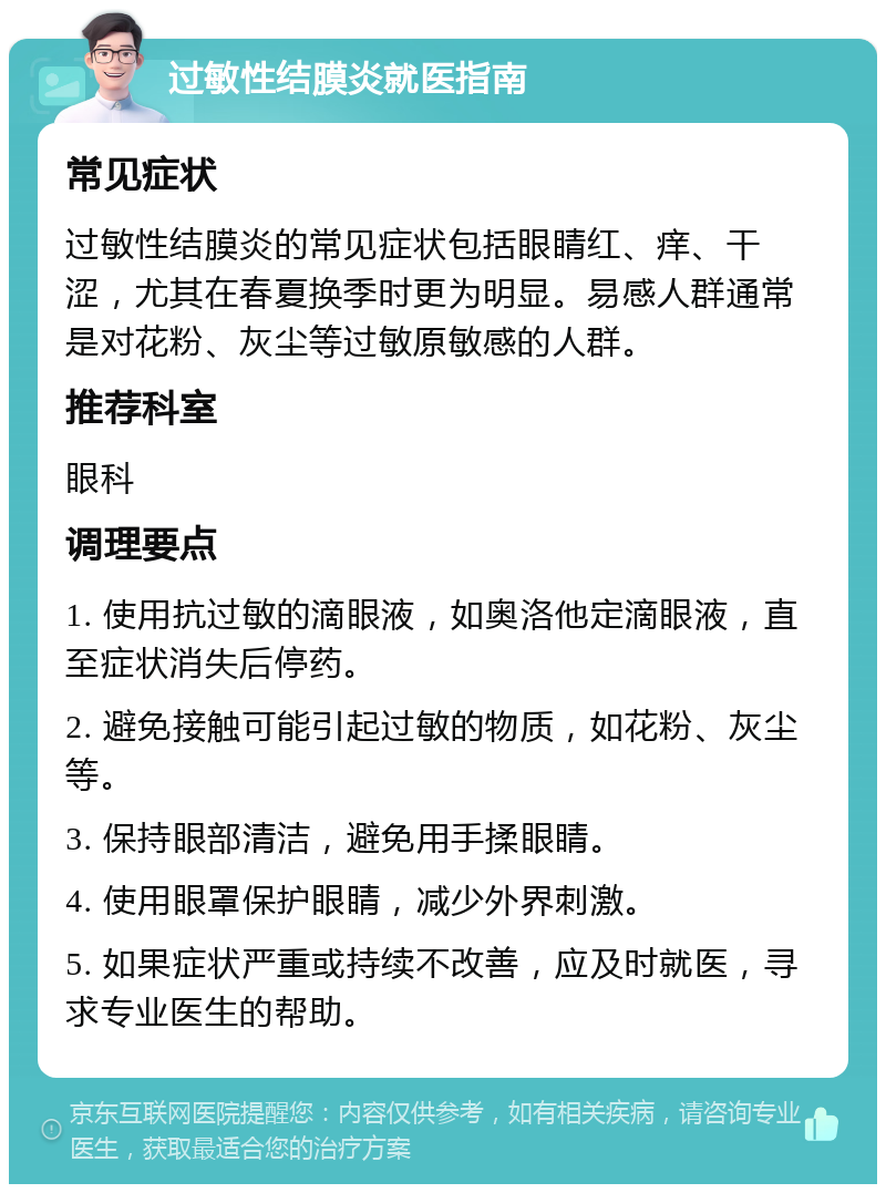 过敏性结膜炎就医指南 常见症状 过敏性结膜炎的常见症状包括眼睛红、痒、干涩，尤其在春夏换季时更为明显。易感人群通常是对花粉、灰尘等过敏原敏感的人群。 推荐科室 眼科 调理要点 1. 使用抗过敏的滴眼液，如奥洛他定滴眼液，直至症状消失后停药。 2. 避免接触可能引起过敏的物质，如花粉、灰尘等。 3. 保持眼部清洁，避免用手揉眼睛。 4. 使用眼罩保护眼睛，减少外界刺激。 5. 如果症状严重或持续不改善，应及时就医，寻求专业医生的帮助。