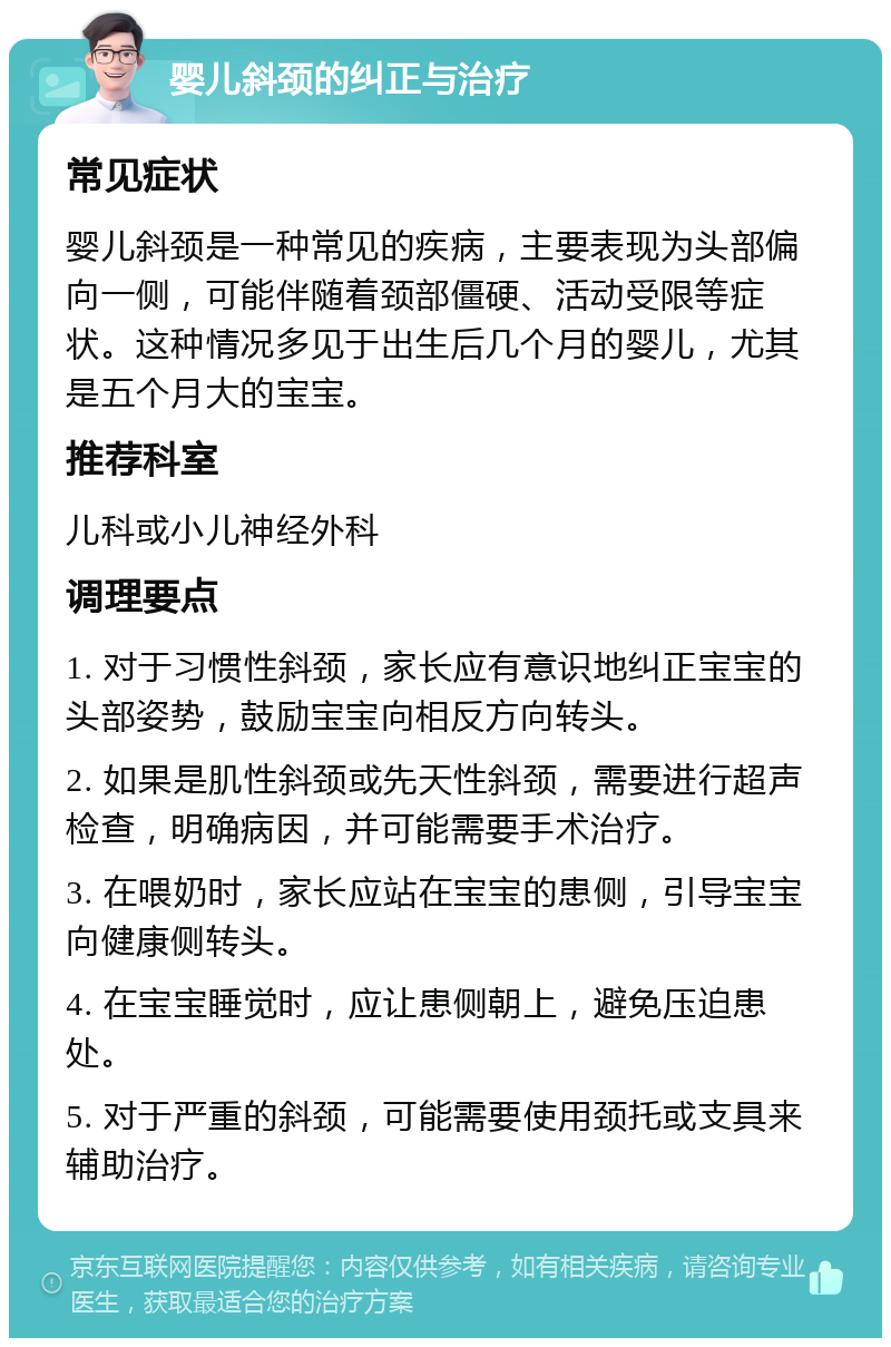 婴儿斜颈的纠正与治疗 常见症状 婴儿斜颈是一种常见的疾病，主要表现为头部偏向一侧，可能伴随着颈部僵硬、活动受限等症状。这种情况多见于出生后几个月的婴儿，尤其是五个月大的宝宝。 推荐科室 儿科或小儿神经外科 调理要点 1. 对于习惯性斜颈，家长应有意识地纠正宝宝的头部姿势，鼓励宝宝向相反方向转头。 2. 如果是肌性斜颈或先天性斜颈，需要进行超声检查，明确病因，并可能需要手术治疗。 3. 在喂奶时，家长应站在宝宝的患侧，引导宝宝向健康侧转头。 4. 在宝宝睡觉时，应让患侧朝上，避免压迫患处。 5. 对于严重的斜颈，可能需要使用颈托或支具来辅助治疗。