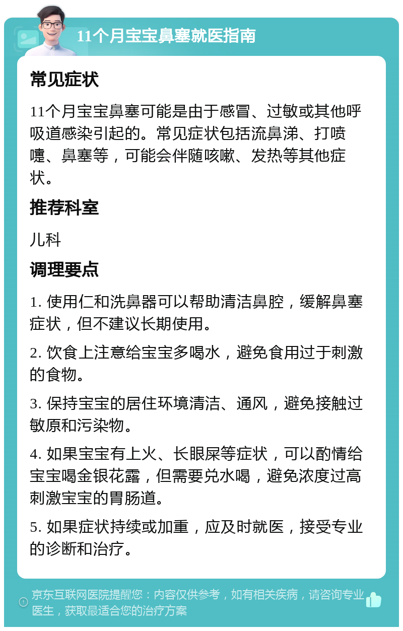 11个月宝宝鼻塞就医指南 常见症状 11个月宝宝鼻塞可能是由于感冒、过敏或其他呼吸道感染引起的。常见症状包括流鼻涕、打喷嚏、鼻塞等，可能会伴随咳嗽、发热等其他症状。 推荐科室 儿科 调理要点 1. 使用仁和洗鼻器可以帮助清洁鼻腔，缓解鼻塞症状，但不建议长期使用。 2. 饮食上注意给宝宝多喝水，避免食用过于刺激的食物。 3. 保持宝宝的居住环境清洁、通风，避免接触过敏原和污染物。 4. 如果宝宝有上火、长眼屎等症状，可以酌情给宝宝喝金银花露，但需要兑水喝，避免浓度过高刺激宝宝的胃肠道。 5. 如果症状持续或加重，应及时就医，接受专业的诊断和治疗。