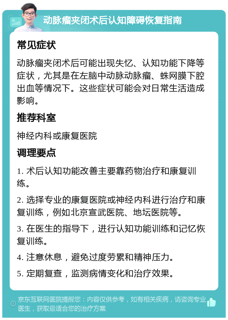 动脉瘤夹闭术后认知障碍恢复指南 常见症状 动脉瘤夹闭术后可能出现失忆、认知功能下降等症状，尤其是在左脑中动脉动脉瘤、蛛网膜下腔出血等情况下。这些症状可能会对日常生活造成影响。 推荐科室 神经内科或康复医院 调理要点 1. 术后认知功能改善主要靠药物治疗和康复训练。 2. 选择专业的康复医院或神经内科进行治疗和康复训练，例如北京宣武医院、地坛医院等。 3. 在医生的指导下，进行认知功能训练和记忆恢复训练。 4. 注意休息，避免过度劳累和精神压力。 5. 定期复查，监测病情变化和治疗效果。