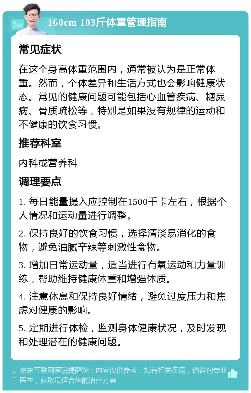 160cm 103斤体重管理指南 常见症状 在这个身高体重范围内，通常被认为是正常体重。然而，个体差异和生活方式也会影响健康状态。常见的健康问题可能包括心血管疾病、糖尿病、骨质疏松等，特别是如果没有规律的运动和不健康的饮食习惯。 推荐科室 内科或营养科 调理要点 1. 每日能量摄入应控制在1500千卡左右，根据个人情况和运动量进行调整。 2. 保持良好的饮食习惯，选择清淡易消化的食物，避免油腻辛辣等刺激性食物。 3. 增加日常运动量，适当进行有氧运动和力量训练，帮助维持健康体重和增强体质。 4. 注意休息和保持良好情绪，避免过度压力和焦虑对健康的影响。 5. 定期进行体检，监测身体健康状况，及时发现和处理潜在的健康问题。