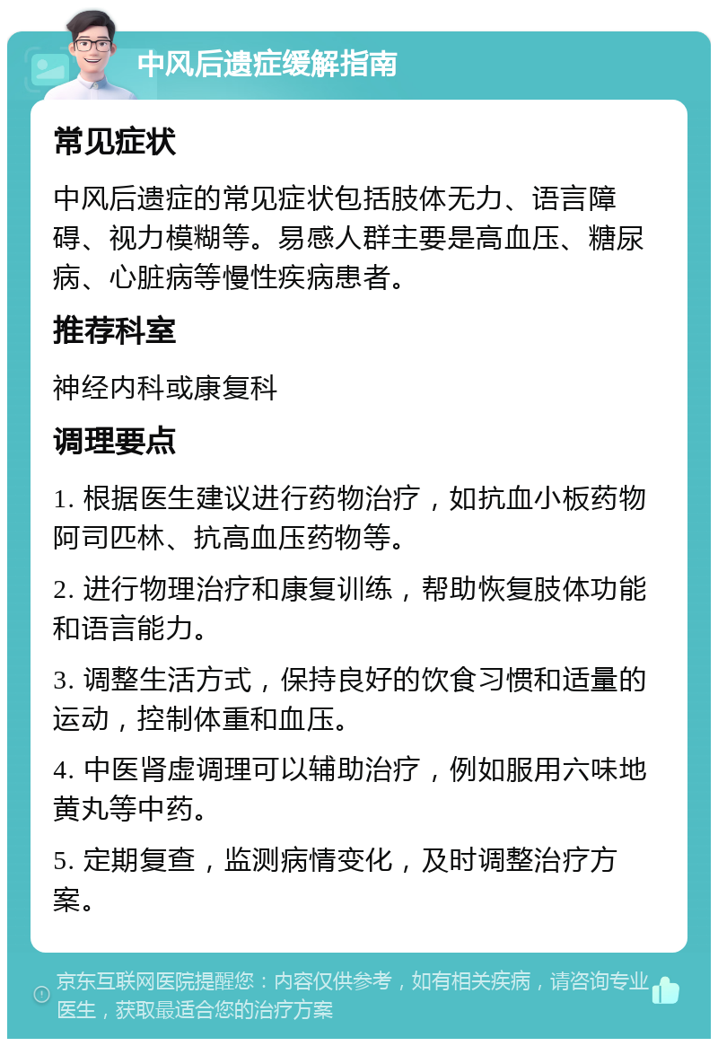 中风后遗症缓解指南 常见症状 中风后遗症的常见症状包括肢体无力、语言障碍、视力模糊等。易感人群主要是高血压、糖尿病、心脏病等慢性疾病患者。 推荐科室 神经内科或康复科 调理要点 1. 根据医生建议进行药物治疗，如抗血小板药物阿司匹林、抗高血压药物等。 2. 进行物理治疗和康复训练，帮助恢复肢体功能和语言能力。 3. 调整生活方式，保持良好的饮食习惯和适量的运动，控制体重和血压。 4. 中医肾虚调理可以辅助治疗，例如服用六味地黄丸等中药。 5. 定期复查，监测病情变化，及时调整治疗方案。