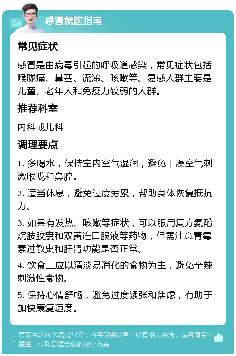 感冒就医指南 常见症状 感冒是由病毒引起的呼吸道感染，常见症状包括喉咙痛、鼻塞、流涕、咳嗽等。易感人群主要是儿童、老年人和免疫力较弱的人群。 推荐科室 内科或儿科 调理要点 1. 多喝水，保持室内空气湿润，避免干燥空气刺激喉咙和鼻腔。 2. 适当休息，避免过度劳累，帮助身体恢复抵抗力。 3. 如果有发热、咳嗽等症状，可以服用复方氨酚烷胺胶囊和双黄连口服液等药物，但需注意青霉素过敏史和肝肾功能是否正常。 4. 饮食上应以清淡易消化的食物为主，避免辛辣刺激性食物。 5. 保持心情舒畅，避免过度紧张和焦虑，有助于加快康复速度。