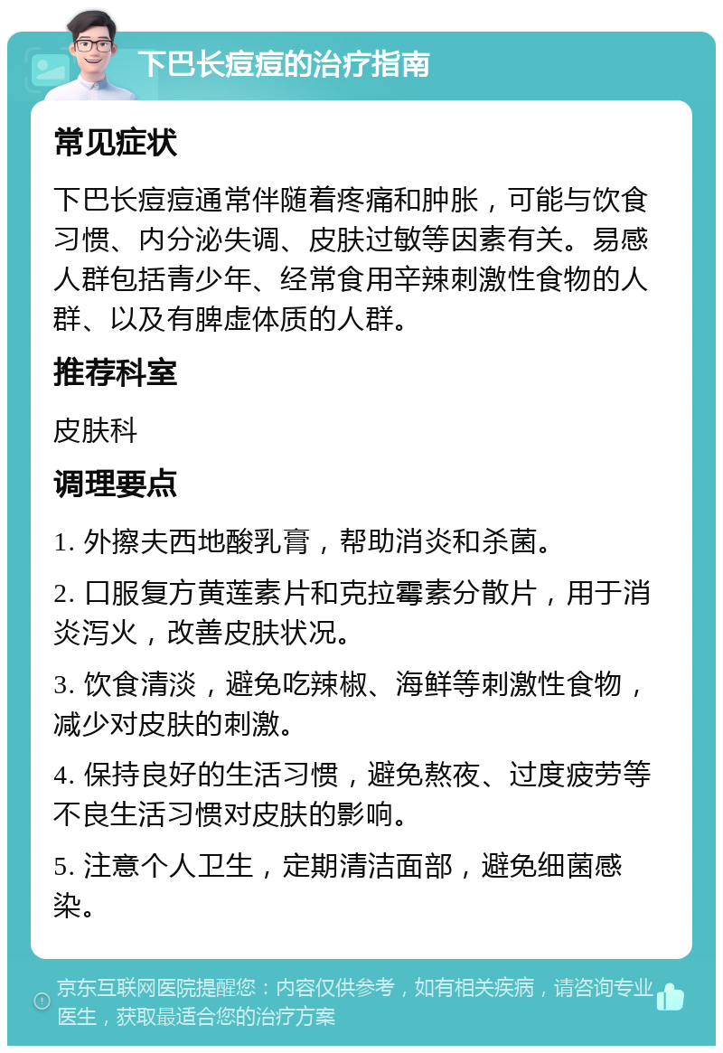 下巴长痘痘的治疗指南 常见症状 下巴长痘痘通常伴随着疼痛和肿胀，可能与饮食习惯、内分泌失调、皮肤过敏等因素有关。易感人群包括青少年、经常食用辛辣刺激性食物的人群、以及有脾虚体质的人群。 推荐科室 皮肤科 调理要点 1. 外擦夫西地酸乳膏，帮助消炎和杀菌。 2. 口服复方黄莲素片和克拉霉素分散片，用于消炎泻火，改善皮肤状况。 3. 饮食清淡，避免吃辣椒、海鲜等刺激性食物，减少对皮肤的刺激。 4. 保持良好的生活习惯，避免熬夜、过度疲劳等不良生活习惯对皮肤的影响。 5. 注意个人卫生，定期清洁面部，避免细菌感染。