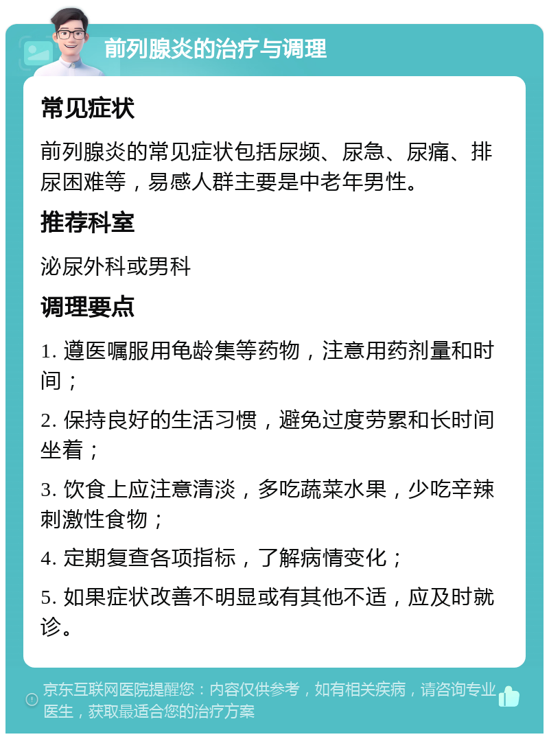 前列腺炎的治疗与调理 常见症状 前列腺炎的常见症状包括尿频、尿急、尿痛、排尿困难等，易感人群主要是中老年男性。 推荐科室 泌尿外科或男科 调理要点 1. 遵医嘱服用龟龄集等药物，注意用药剂量和时间； 2. 保持良好的生活习惯，避免过度劳累和长时间坐着； 3. 饮食上应注意清淡，多吃蔬菜水果，少吃辛辣刺激性食物； 4. 定期复查各项指标，了解病情变化； 5. 如果症状改善不明显或有其他不适，应及时就诊。