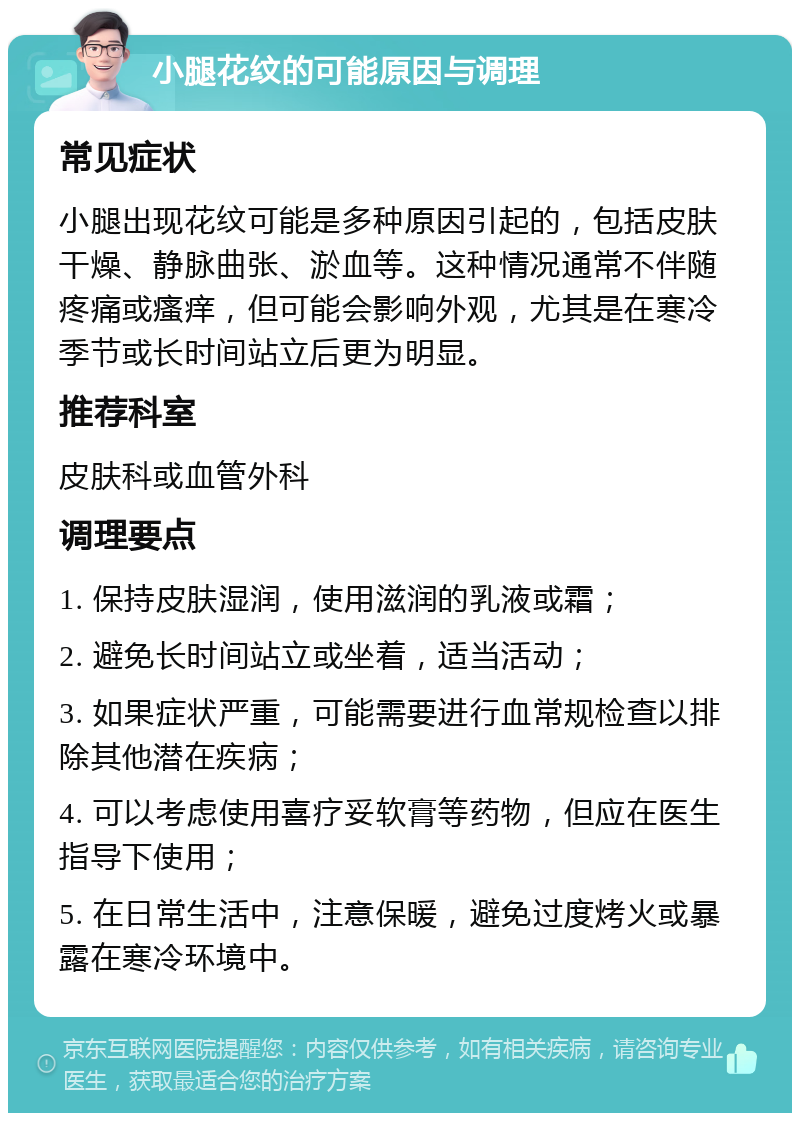 小腿花纹的可能原因与调理 常见症状 小腿出现花纹可能是多种原因引起的，包括皮肤干燥、静脉曲张、淤血等。这种情况通常不伴随疼痛或瘙痒，但可能会影响外观，尤其是在寒冷季节或长时间站立后更为明显。 推荐科室 皮肤科或血管外科 调理要点 1. 保持皮肤湿润，使用滋润的乳液或霜； 2. 避免长时间站立或坐着，适当活动； 3. 如果症状严重，可能需要进行血常规检查以排除其他潜在疾病； 4. 可以考虑使用喜疗妥软膏等药物，但应在医生指导下使用； 5. 在日常生活中，注意保暖，避免过度烤火或暴露在寒冷环境中。