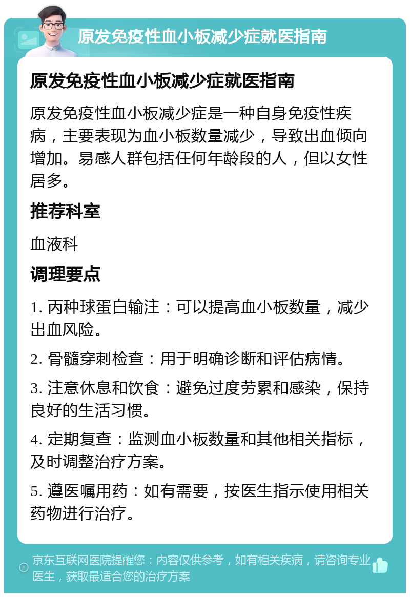 原发免疫性血小板减少症就医指南 原发免疫性血小板减少症就医指南 原发免疫性血小板减少症是一种自身免疫性疾病，主要表现为血小板数量减少，导致出血倾向增加。易感人群包括任何年龄段的人，但以女性居多。 推荐科室 血液科 调理要点 1. 丙种球蛋白输注：可以提高血小板数量，减少出血风险。 2. 骨髓穿刺检查：用于明确诊断和评估病情。 3. 注意休息和饮食：避免过度劳累和感染，保持良好的生活习惯。 4. 定期复查：监测血小板数量和其他相关指标，及时调整治疗方案。 5. 遵医嘱用药：如有需要，按医生指示使用相关药物进行治疗。