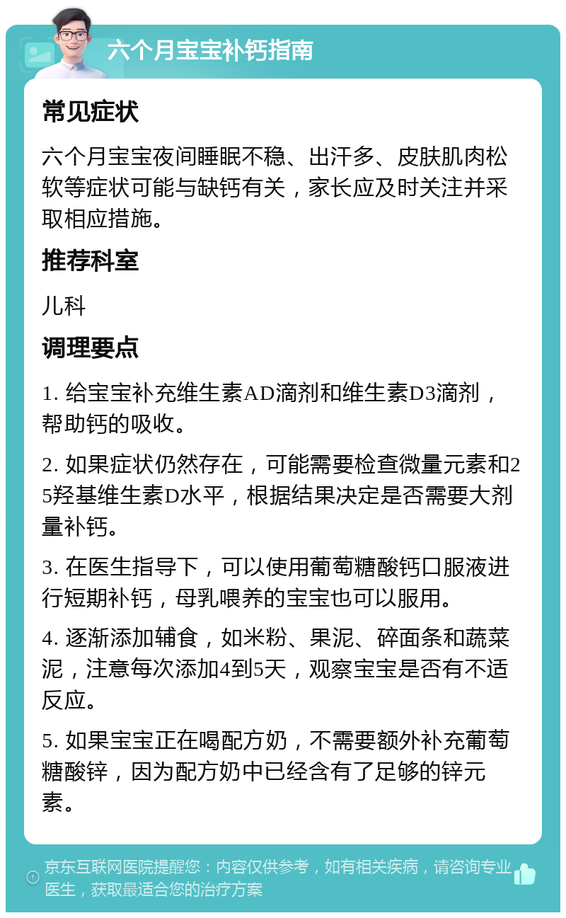 六个月宝宝补钙指南 常见症状 六个月宝宝夜间睡眠不稳、出汗多、皮肤肌肉松软等症状可能与缺钙有关，家长应及时关注并采取相应措施。 推荐科室 儿科 调理要点 1. 给宝宝补充维生素AD滴剂和维生素D3滴剂，帮助钙的吸收。 2. 如果症状仍然存在，可能需要检查微量元素和25羟基维生素D水平，根据结果决定是否需要大剂量补钙。 3. 在医生指导下，可以使用葡萄糖酸钙口服液进行短期补钙，母乳喂养的宝宝也可以服用。 4. 逐渐添加辅食，如米粉、果泥、碎面条和蔬菜泥，注意每次添加4到5天，观察宝宝是否有不适反应。 5. 如果宝宝正在喝配方奶，不需要额外补充葡萄糖酸锌，因为配方奶中已经含有了足够的锌元素。