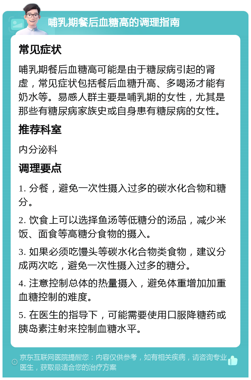 哺乳期餐后血糖高的调理指南 常见症状 哺乳期餐后血糖高可能是由于糖尿病引起的肾虚，常见症状包括餐后血糖升高、多喝汤才能有奶水等。易感人群主要是哺乳期的女性，尤其是那些有糖尿病家族史或自身患有糖尿病的女性。 推荐科室 内分泌科 调理要点 1. 分餐，避免一次性摄入过多的碳水化合物和糖分。 2. 饮食上可以选择鱼汤等低糖分的汤品，减少米饭、面食等高糖分食物的摄入。 3. 如果必须吃馒头等碳水化合物类食物，建议分成两次吃，避免一次性摄入过多的糖分。 4. 注意控制总体的热量摄入，避免体重增加加重血糖控制的难度。 5. 在医生的指导下，可能需要使用口服降糖药或胰岛素注射来控制血糖水平。