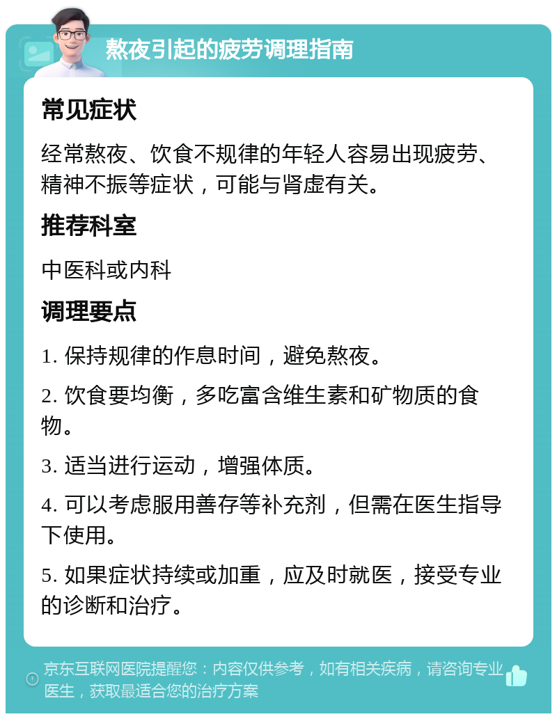 熬夜引起的疲劳调理指南 常见症状 经常熬夜、饮食不规律的年轻人容易出现疲劳、精神不振等症状，可能与肾虚有关。 推荐科室 中医科或内科 调理要点 1. 保持规律的作息时间，避免熬夜。 2. 饮食要均衡，多吃富含维生素和矿物质的食物。 3. 适当进行运动，增强体质。 4. 可以考虑服用善存等补充剂，但需在医生指导下使用。 5. 如果症状持续或加重，应及时就医，接受专业的诊断和治疗。