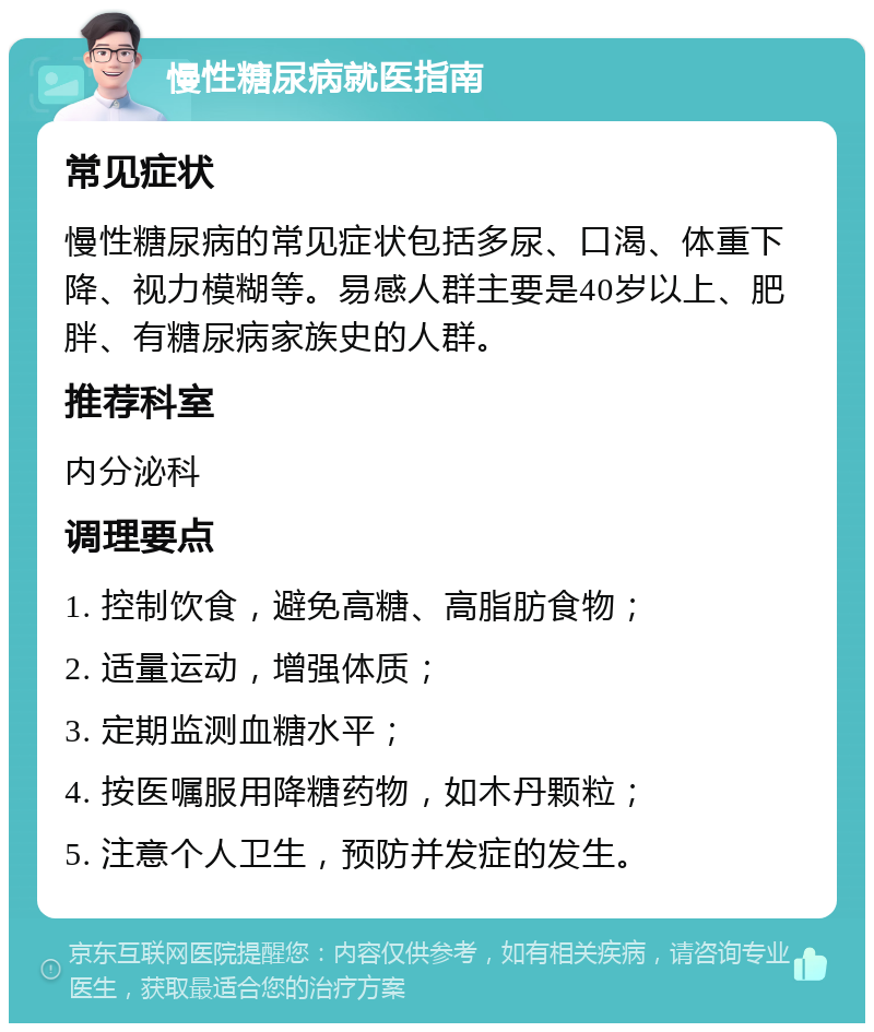 慢性糖尿病就医指南 常见症状 慢性糖尿病的常见症状包括多尿、口渴、体重下降、视力模糊等。易感人群主要是40岁以上、肥胖、有糖尿病家族史的人群。 推荐科室 内分泌科 调理要点 1. 控制饮食，避免高糖、高脂肪食物； 2. 适量运动，增强体质； 3. 定期监测血糖水平； 4. 按医嘱服用降糖药物，如木丹颗粒； 5. 注意个人卫生，预防并发症的发生。