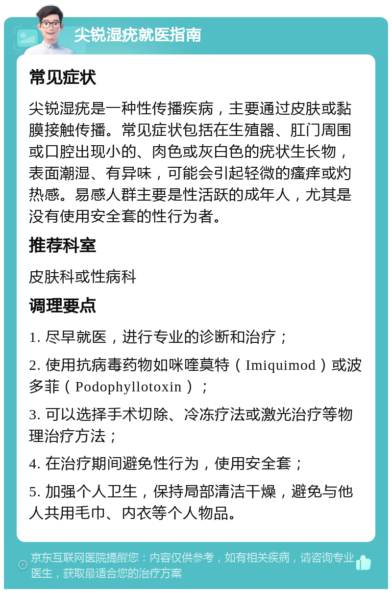 尖锐湿疣就医指南 常见症状 尖锐湿疣是一种性传播疾病，主要通过皮肤或黏膜接触传播。常见症状包括在生殖器、肛门周围或口腔出现小的、肉色或灰白色的疣状生长物，表面潮湿、有异味，可能会引起轻微的瘙痒或灼热感。易感人群主要是性活跃的成年人，尤其是没有使用安全套的性行为者。 推荐科室 皮肤科或性病科 调理要点 1. 尽早就医，进行专业的诊断和治疗； 2. 使用抗病毒药物如咪喹莫特（Imiquimod）或波多菲（Podophyllotoxin）； 3. 可以选择手术切除、冷冻疗法或激光治疗等物理治疗方法； 4. 在治疗期间避免性行为，使用安全套； 5. 加强个人卫生，保持局部清洁干燥，避免与他人共用毛巾、内衣等个人物品。