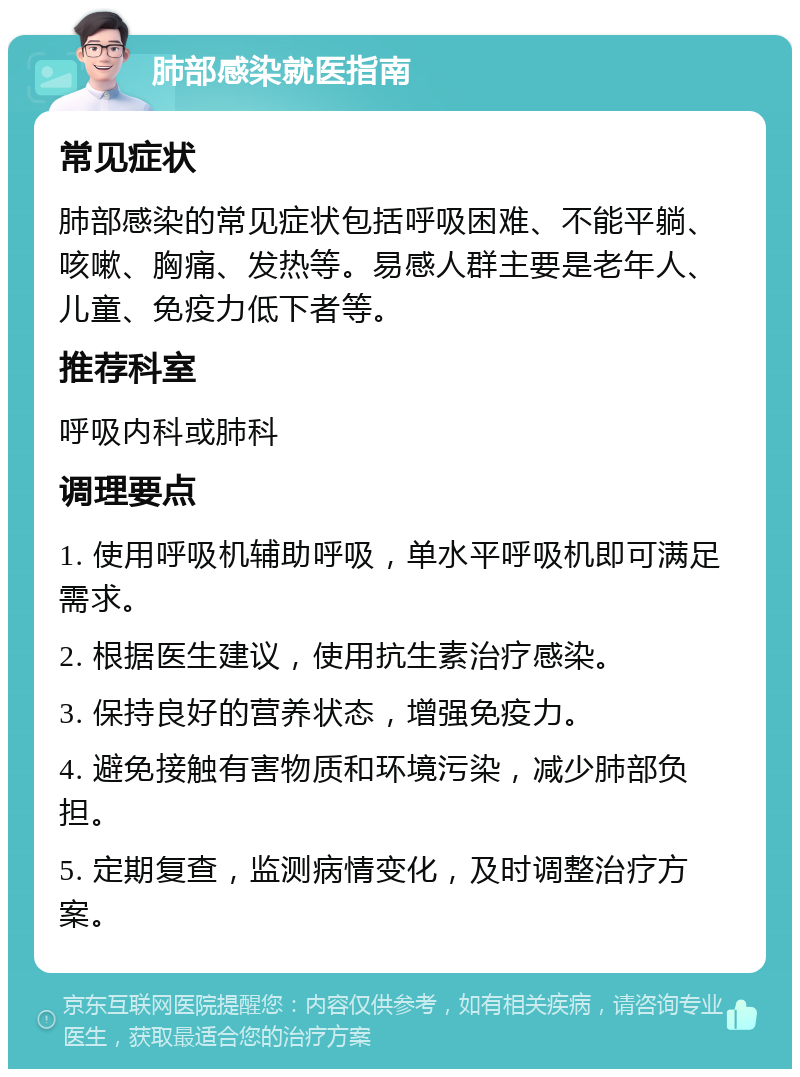 肺部感染就医指南 常见症状 肺部感染的常见症状包括呼吸困难、不能平躺、咳嗽、胸痛、发热等。易感人群主要是老年人、儿童、免疫力低下者等。 推荐科室 呼吸内科或肺科 调理要点 1. 使用呼吸机辅助呼吸，单水平呼吸机即可满足需求。 2. 根据医生建议，使用抗生素治疗感染。 3. 保持良好的营养状态，增强免疫力。 4. 避免接触有害物质和环境污染，减少肺部负担。 5. 定期复查，监测病情变化，及时调整治疗方案。