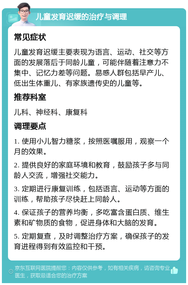 儿童发育迟缓的治疗与调理 常见症状 儿童发育迟缓主要表现为语言、运动、社交等方面的发展落后于同龄儿童，可能伴随着注意力不集中、记忆力差等问题。易感人群包括早产儿、低出生体重儿、有家族遗传史的儿童等。 推荐科室 儿科、神经科、康复科 调理要点 1. 使用小儿智力糖浆，按照医嘱服用，观察一个月的效果。 2. 提供良好的家庭环境和教育，鼓励孩子多与同龄人交流，增强社交能力。 3. 定期进行康复训练，包括语言、运动等方面的训练，帮助孩子尽快赶上同龄人。 4. 保证孩子的营养均衡，多吃富含蛋白质、维生素和矿物质的食物，促进身体和大脑的发育。 5. 定期复查，及时调整治疗方案，确保孩子的发育进程得到有效监控和干预。