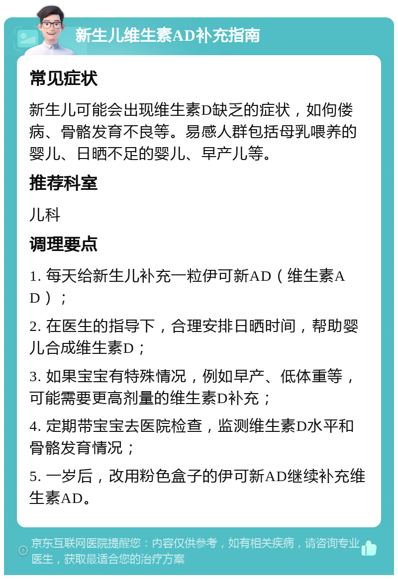 新生儿维生素AD补充指南 常见症状 新生儿可能会出现维生素D缺乏的症状，如佝偻病、骨骼发育不良等。易感人群包括母乳喂养的婴儿、日晒不足的婴儿、早产儿等。 推荐科室 儿科 调理要点 1. 每天给新生儿补充一粒伊可新AD（维生素AD）； 2. 在医生的指导下，合理安排日晒时间，帮助婴儿合成维生素D； 3. 如果宝宝有特殊情况，例如早产、低体重等，可能需要更高剂量的维生素D补充； 4. 定期带宝宝去医院检查，监测维生素D水平和骨骼发育情况； 5. 一岁后，改用粉色盒子的伊可新AD继续补充维生素AD。