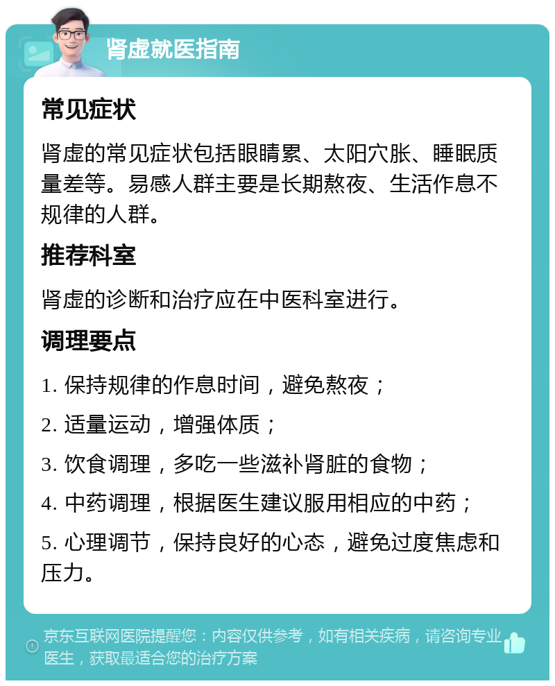 肾虚就医指南 常见症状 肾虚的常见症状包括眼睛累、太阳穴胀、睡眠质量差等。易感人群主要是长期熬夜、生活作息不规律的人群。 推荐科室 肾虚的诊断和治疗应在中医科室进行。 调理要点 1. 保持规律的作息时间，避免熬夜； 2. 适量运动，增强体质； 3. 饮食调理，多吃一些滋补肾脏的食物； 4. 中药调理，根据医生建议服用相应的中药； 5. 心理调节，保持良好的心态，避免过度焦虑和压力。