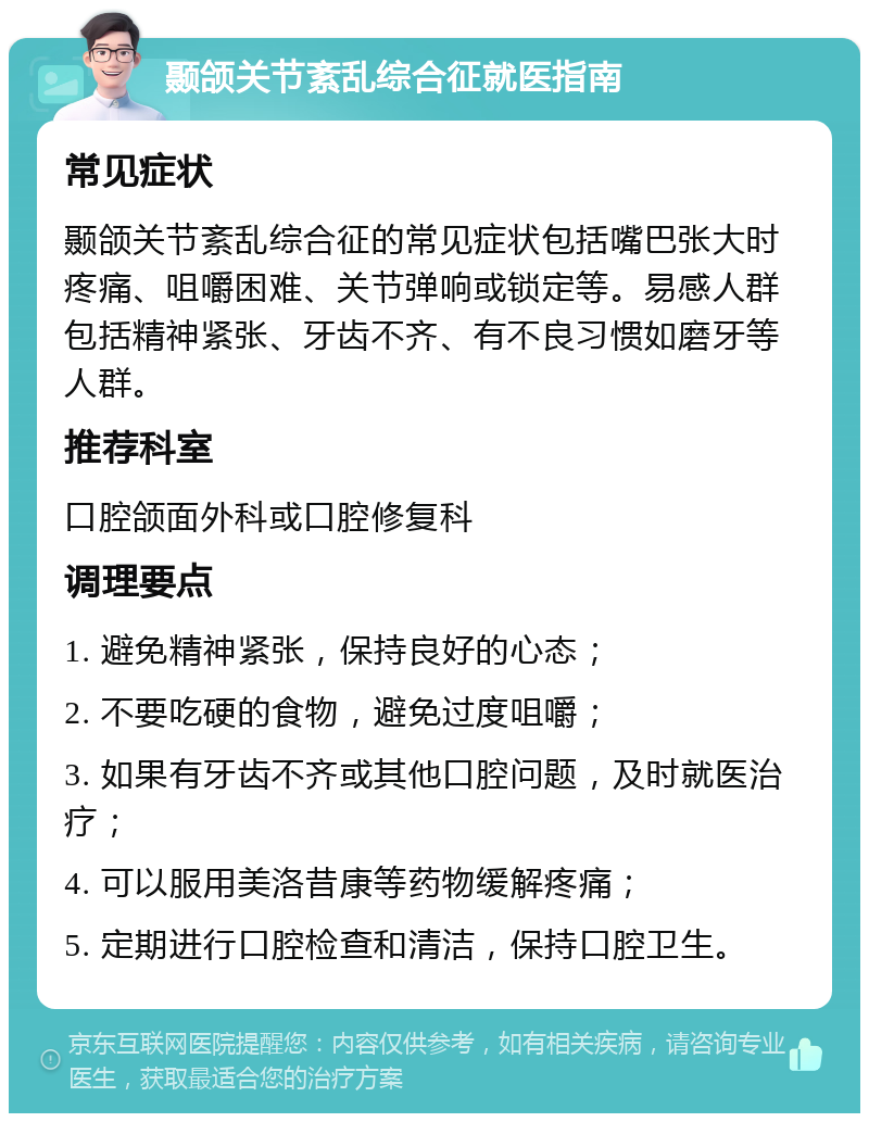 颞颌关节紊乱综合征就医指南 常见症状 颞颌关节紊乱综合征的常见症状包括嘴巴张大时疼痛、咀嚼困难、关节弹响或锁定等。易感人群包括精神紧张、牙齿不齐、有不良习惯如磨牙等人群。 推荐科室 口腔颌面外科或口腔修复科 调理要点 1. 避免精神紧张，保持良好的心态； 2. 不要吃硬的食物，避免过度咀嚼； 3. 如果有牙齿不齐或其他口腔问题，及时就医治疗； 4. 可以服用美洛昔康等药物缓解疼痛； 5. 定期进行口腔检查和清洁，保持口腔卫生。