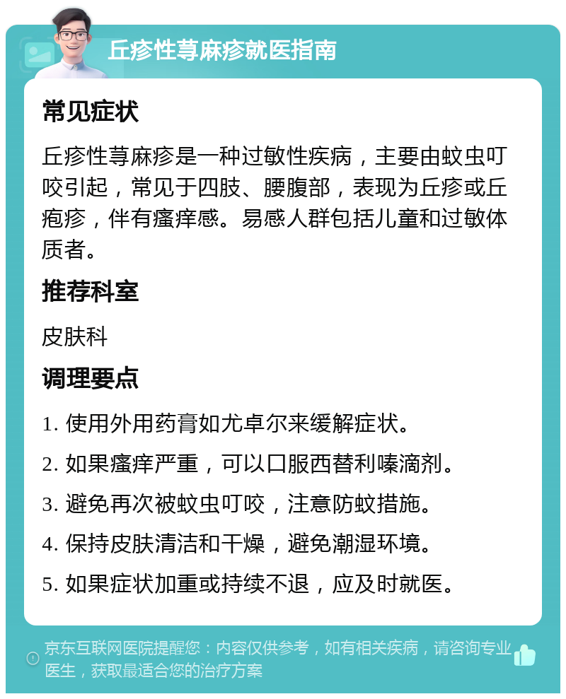 丘疹性荨麻疹就医指南 常见症状 丘疹性荨麻疹是一种过敏性疾病，主要由蚊虫叮咬引起，常见于四肢、腰腹部，表现为丘疹或丘疱疹，伴有瘙痒感。易感人群包括儿童和过敏体质者。 推荐科室 皮肤科 调理要点 1. 使用外用药膏如尤卓尔来缓解症状。 2. 如果瘙痒严重，可以口服西替利嗪滴剂。 3. 避免再次被蚊虫叮咬，注意防蚊措施。 4. 保持皮肤清洁和干燥，避免潮湿环境。 5. 如果症状加重或持续不退，应及时就医。