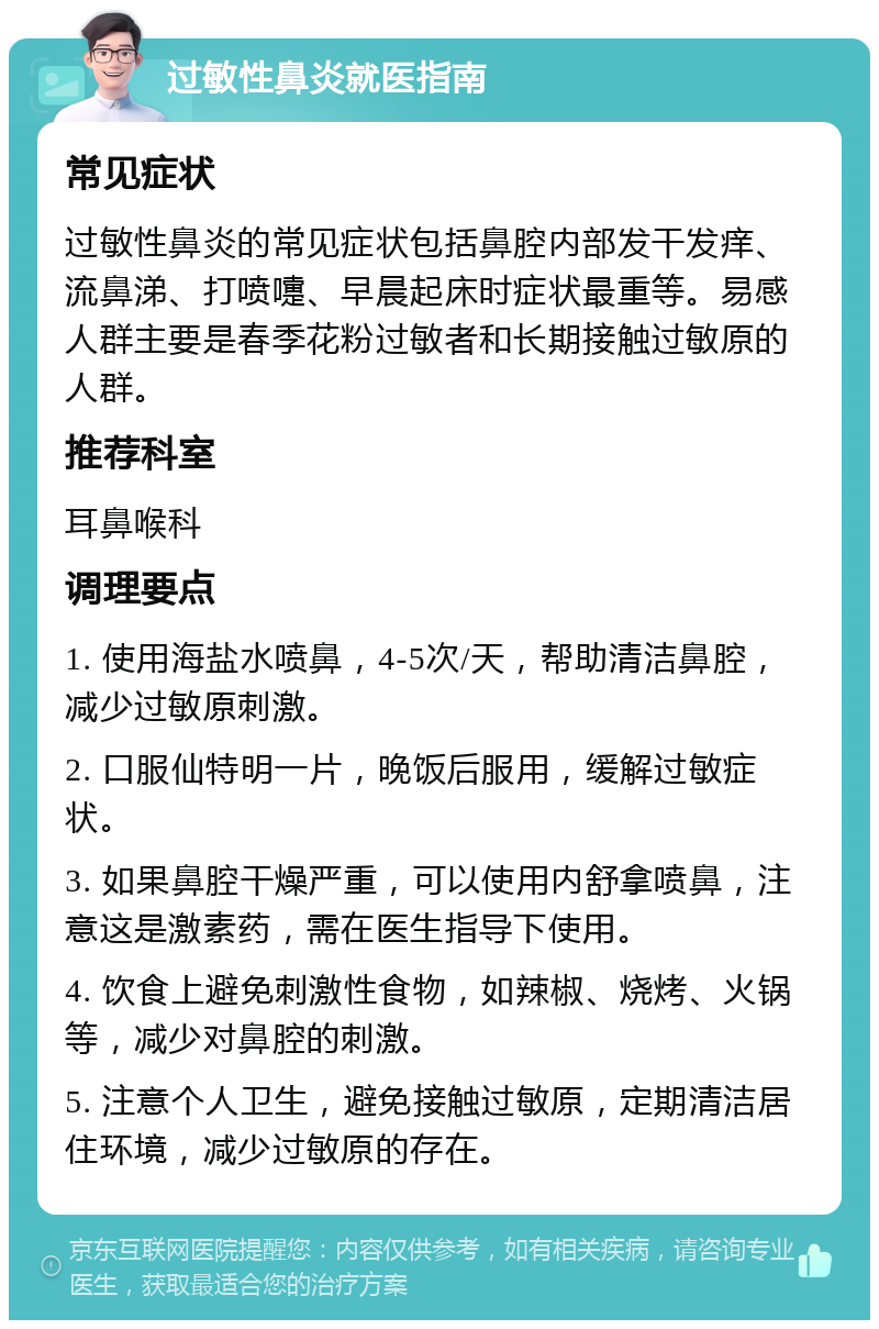 过敏性鼻炎就医指南 常见症状 过敏性鼻炎的常见症状包括鼻腔内部发干发痒、流鼻涕、打喷嚏、早晨起床时症状最重等。易感人群主要是春季花粉过敏者和长期接触过敏原的人群。 推荐科室 耳鼻喉科 调理要点 1. 使用海盐水喷鼻，4-5次/天，帮助清洁鼻腔，减少过敏原刺激。 2. 口服仙特明一片，晚饭后服用，缓解过敏症状。 3. 如果鼻腔干燥严重，可以使用内舒拿喷鼻，注意这是激素药，需在医生指导下使用。 4. 饮食上避免刺激性食物，如辣椒、烧烤、火锅等，减少对鼻腔的刺激。 5. 注意个人卫生，避免接触过敏原，定期清洁居住环境，减少过敏原的存在。