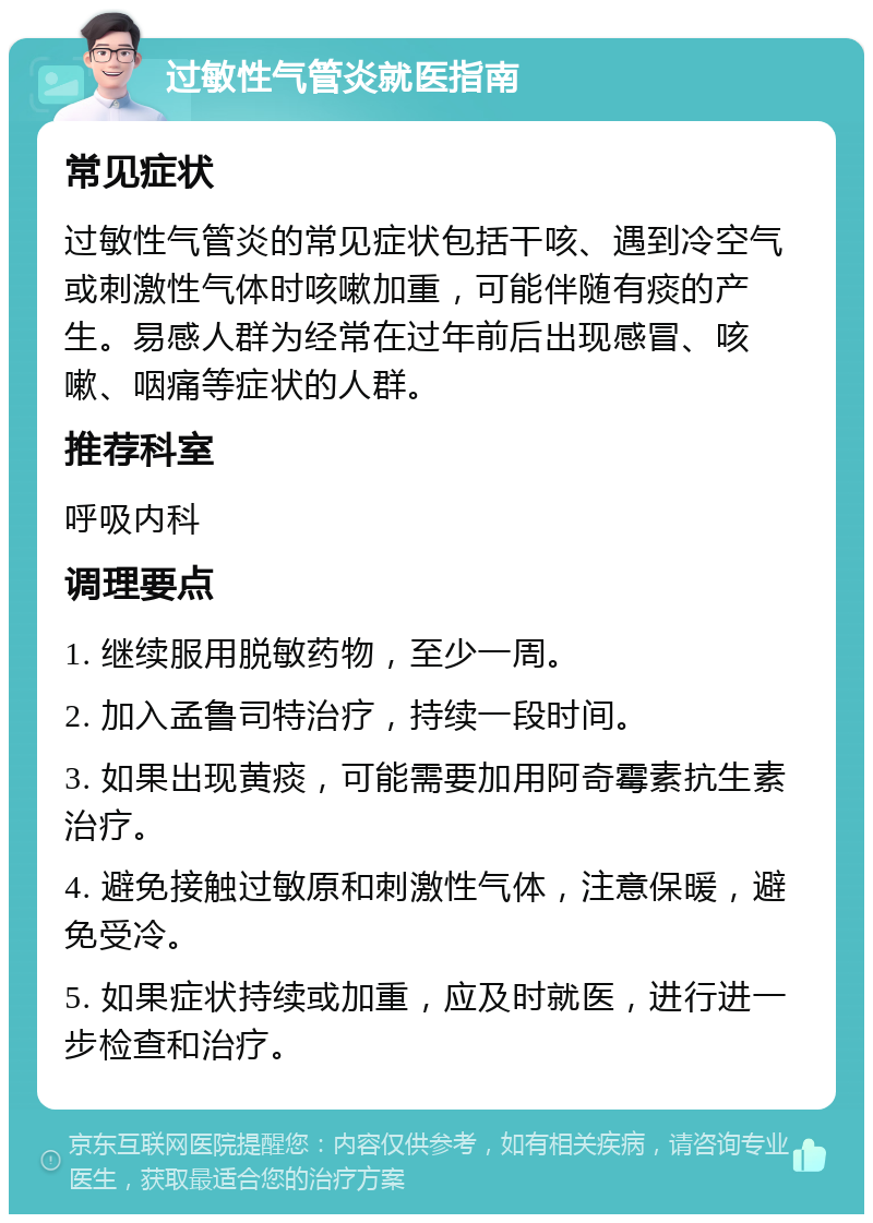 过敏性气管炎就医指南 常见症状 过敏性气管炎的常见症状包括干咳、遇到冷空气或刺激性气体时咳嗽加重，可能伴随有痰的产生。易感人群为经常在过年前后出现感冒、咳嗽、咽痛等症状的人群。 推荐科室 呼吸内科 调理要点 1. 继续服用脱敏药物，至少一周。 2. 加入孟鲁司特治疗，持续一段时间。 3. 如果出现黄痰，可能需要加用阿奇霉素抗生素治疗。 4. 避免接触过敏原和刺激性气体，注意保暖，避免受冷。 5. 如果症状持续或加重，应及时就医，进行进一步检查和治疗。