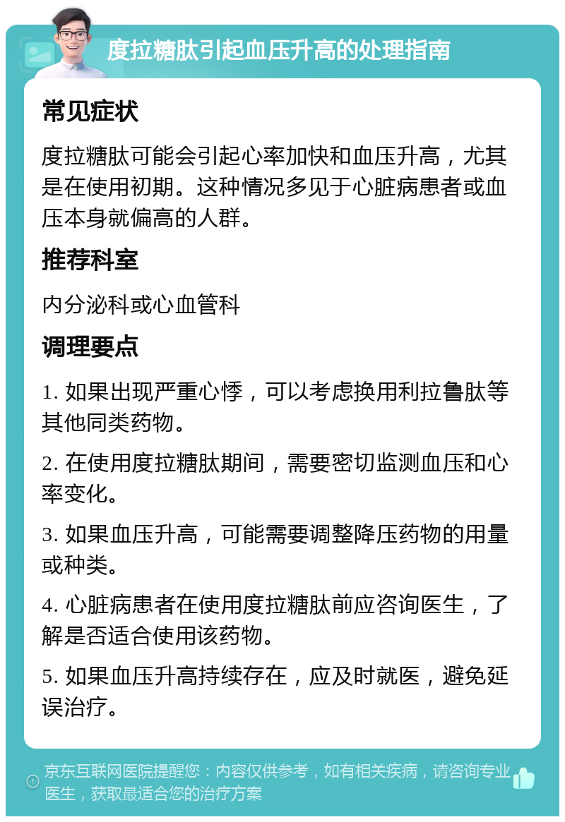 度拉糖肽引起血压升高的处理指南 常见症状 度拉糖肽可能会引起心率加快和血压升高，尤其是在使用初期。这种情况多见于心脏病患者或血压本身就偏高的人群。 推荐科室 内分泌科或心血管科 调理要点 1. 如果出现严重心悸，可以考虑换用利拉鲁肽等其他同类药物。 2. 在使用度拉糖肽期间，需要密切监测血压和心率变化。 3. 如果血压升高，可能需要调整降压药物的用量或种类。 4. 心脏病患者在使用度拉糖肽前应咨询医生，了解是否适合使用该药物。 5. 如果血压升高持续存在，应及时就医，避免延误治疗。